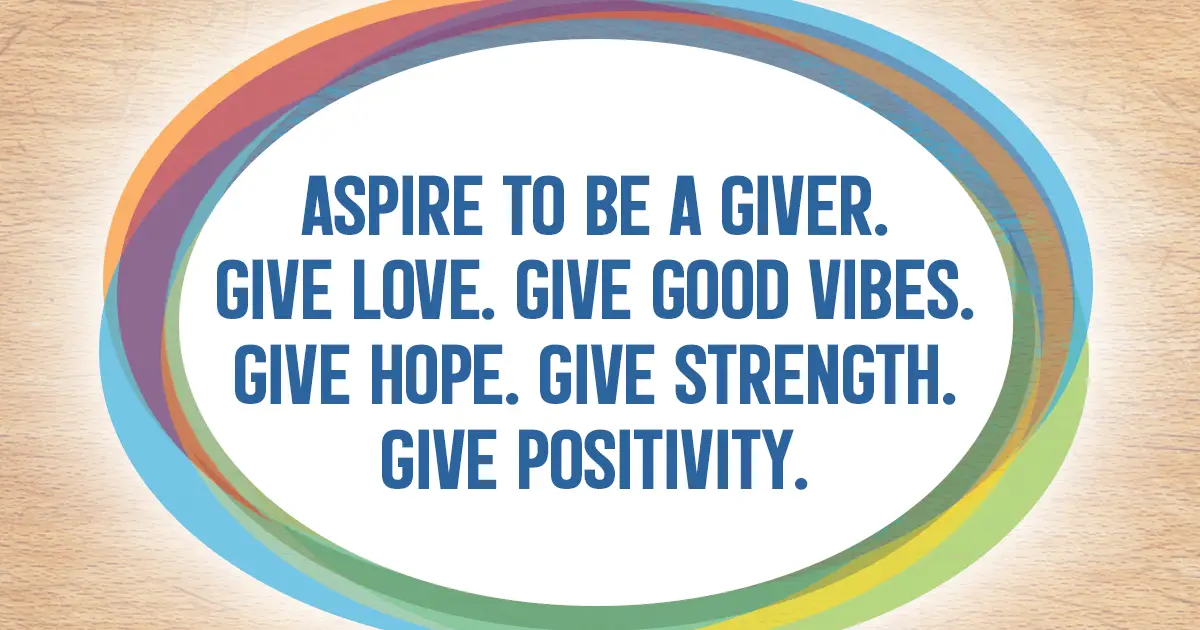 Aspire to be a giver. Give love. Give good vibes. Give hope. Give strength. Give positivity.